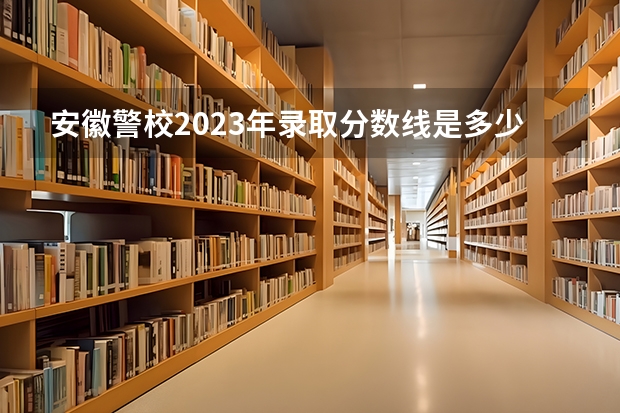 安徽警校2023年录取分数线是多少？