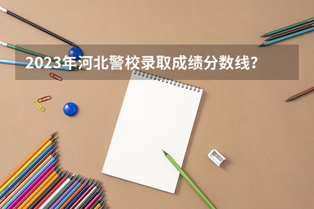 2023年河北警校录取成绩分数线？ 河北公安警察职业学院2023录取线