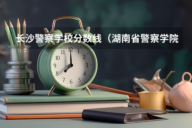 长沙警察学校分数线（湖南省警察学院录取分数线）