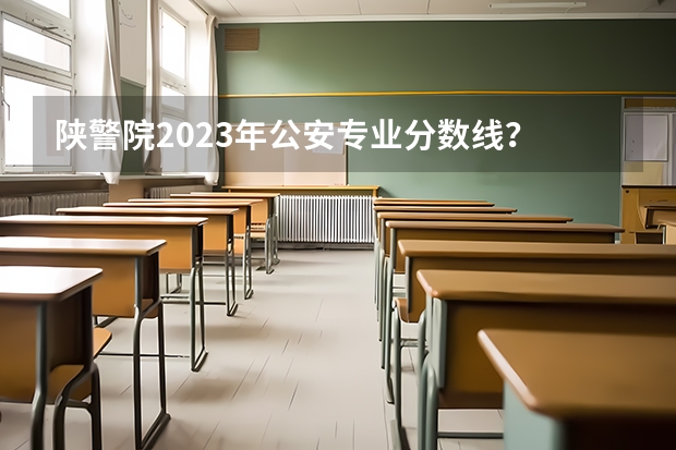 陕警院2023年公安专业分数线？ 警官学院本科录取分数线2023年