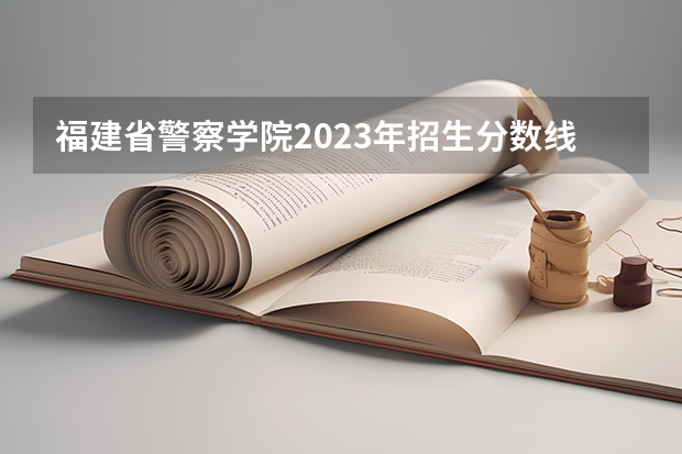 福建省警察学院2023年招生分数线 中国人民公安大学录取分数线2023侦查学