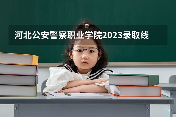 河北公安警察职业学院2023录取线 河北公安警察职业学院投档分数线？