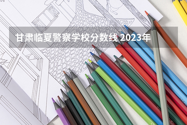 甘肃临夏警察学校分数线 2023年甘肃r段录取院校及分数线