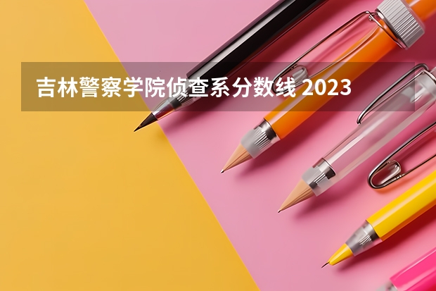 吉林警察学院侦查系分数线 2023中国刑事警察学院在各省市最低录取位次