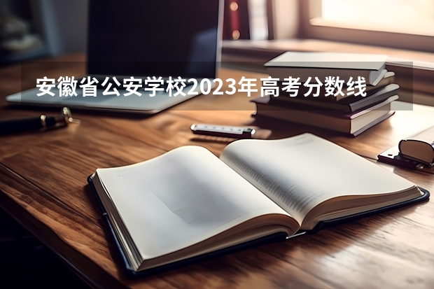 安徽省公安学校2023年高考分数线是多少？