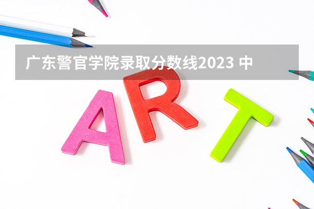 广东警官学院录取分数线2023 中国人民公安大学录取分数线2023侦查学