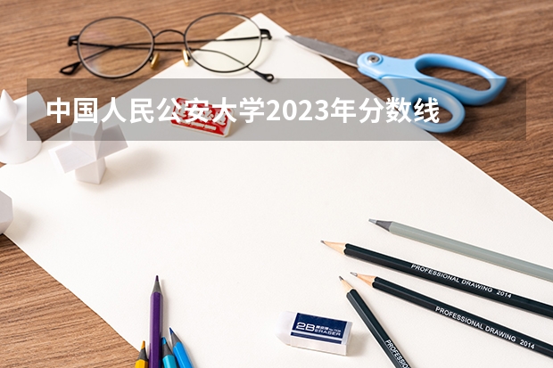 中国人民公安大学2023年分数线 中国人民公安大学录取分数线2023侦查学