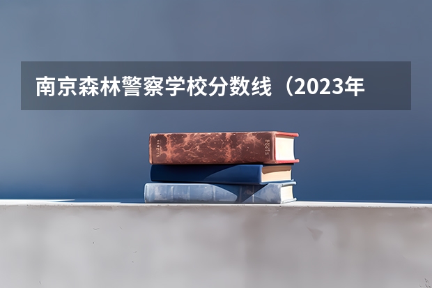 南京森林警察学校分数线（2023年江西警察学院分数线）