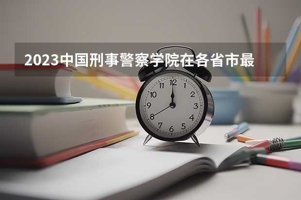 2023中国刑事警察学院在各省市最低录取位次 中国全部的军校排名及分数线