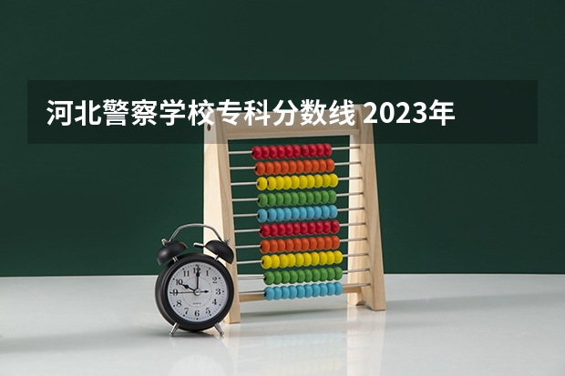 河北警察学校专科分数线 2023年河北警校录取成绩分数线？