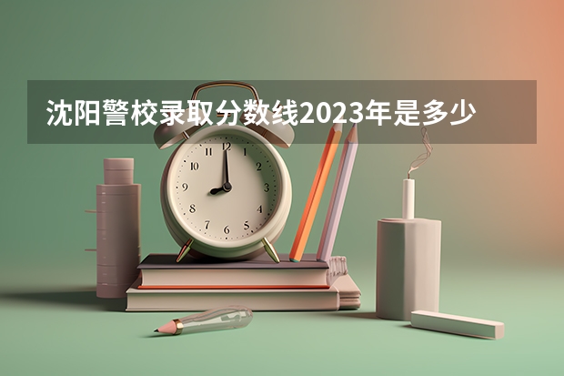 沈阳警校录取分数线2023年是多少呢？