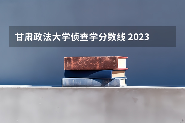 甘肃政法大学侦查学分数线 2023年甘肃r段录取院校及分数线