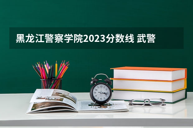 黑龙江警察学院2023分数线 武警特种警察学院分数线2023