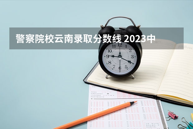 警察院校云南录取分数线 2023中国刑事警察学院在各省市最低录取位次