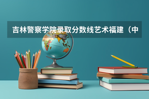 吉林警察学院录取分数线艺术福建（中国人民公安大学录取分数线2023侦查学）