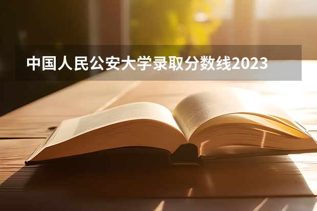 中国人民公安大学录取分数线2023侦查学（中国公安大学2023分数线）