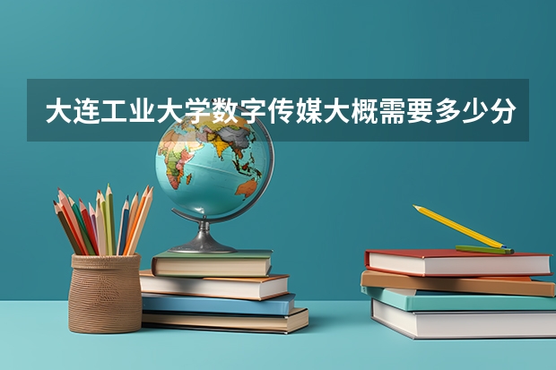 大连工业大学数字传媒大概需要多少分？