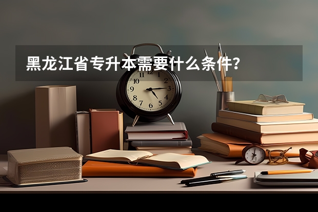 黑龙江省专升本需要什么条件？