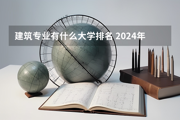 建筑专业有什么大学排名 2024年建筑学专业大学排名！华工全国排名TOP5!