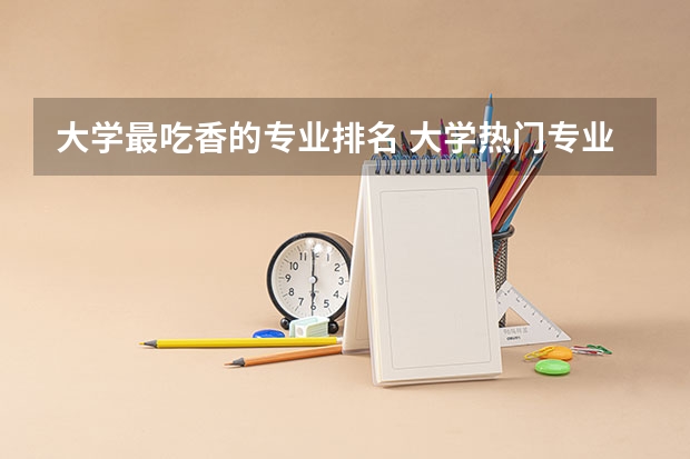 大学最吃香的专业排名 大学热门专业有什么