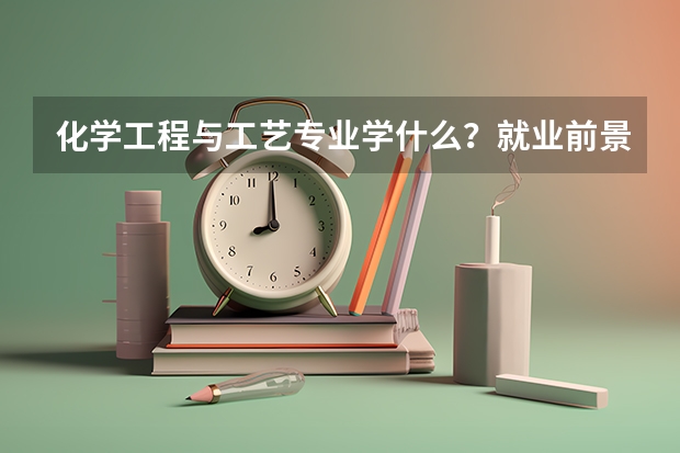 化学工程与工艺专业学什么？就业前景如何？薪资待遇怎样？